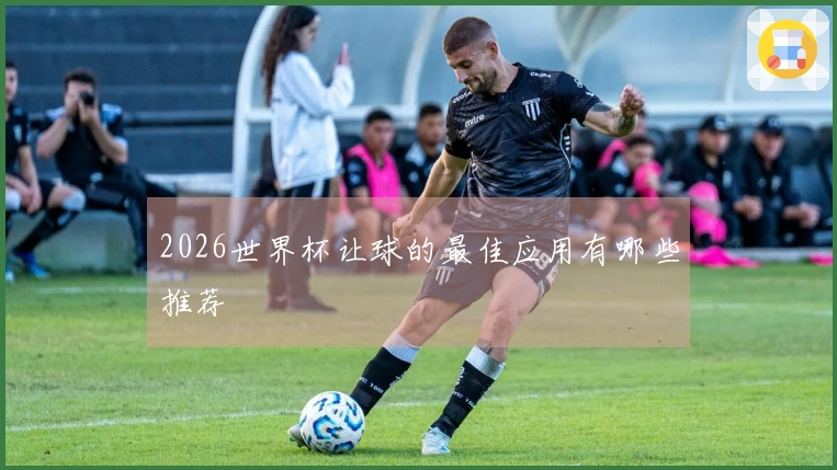 2026世界杯让球的最佳应用有哪些推荐